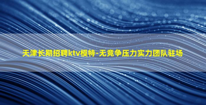 天津长期招聘ktv模特-无竞争压力实力团队驻场